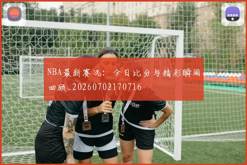 NBA最新赛况:今日比分与精彩瞬间回顾_20260702170716
