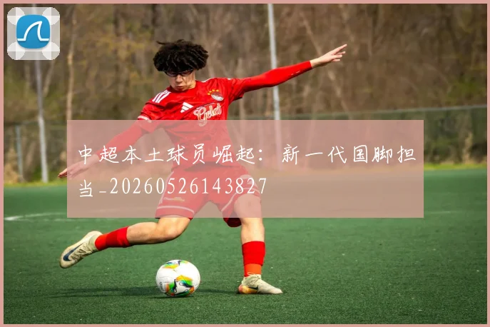 中超本土球员崛起：新一代国脚担当_20260526143827