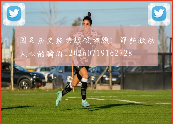 国足历史经典战役回顾：那些激动人心的瞬间_20260719162728