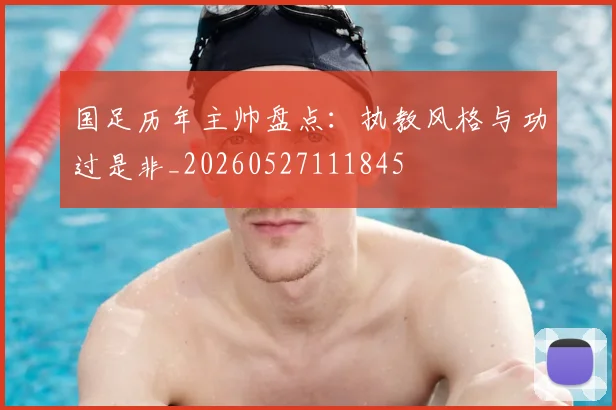 国足历年主帅盘点：执教风格与功过是非_20260527111845