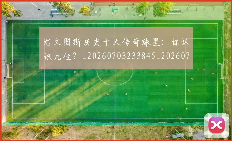 尤文图斯历史十大传奇球星：你认识几位？_20260703233845_20260722151305
