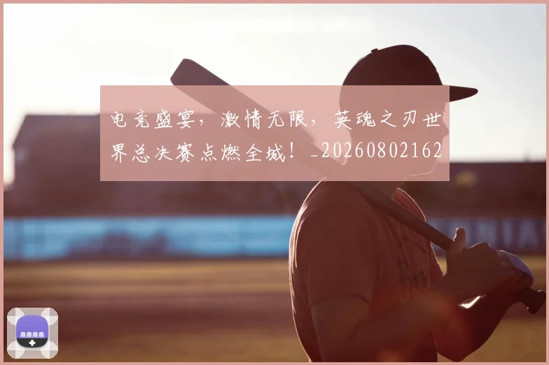 电竞盛宴，激情无限，英魂之刃世界总决赛点燃全城！_20260802162730