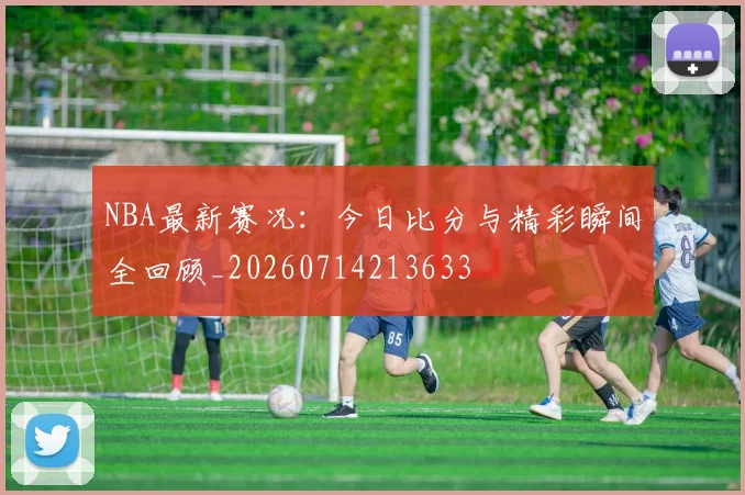 NBA最新赛况:今日比分与精彩瞬间全回顾_20260714213633