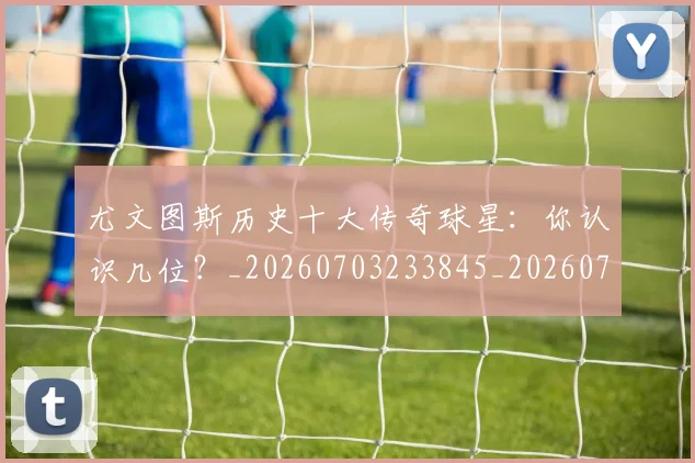 尤文图斯历史十大传奇球星：你认识几位？_20260703233845_20260722151305
