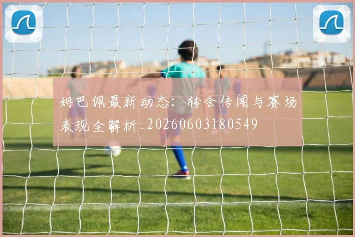 姆巴佩最新动态：转会传闻与赛场表现全解析_20260603180549
