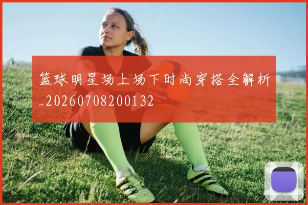 篮球明星场上场下时尚穿搭全解析_20260708200132